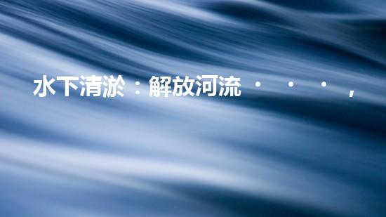 水下清淤：解放河流，重塑水域生態(tài)！